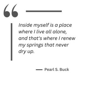 Quote from Pearl S Buck "Inside myself is a place where I live all alone, and that's where I renew my springs that never dry up."
